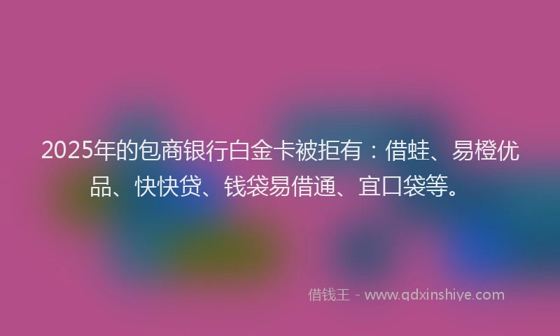 2025年的包商银行白金卡被拒有：借蛙、易橙优品、快快贷、钱袋易借通、宜口袋等。