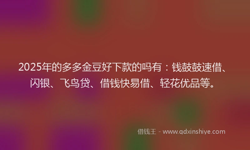 2025年的多多金豆好下款的吗有：钱鼓鼓速借、闪银、飞鸟贷、借钱快易借、轻花优品等。