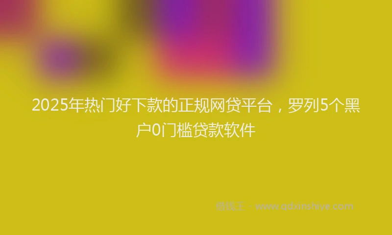 2025年热门好下款的正规网贷平台，罗列5个黑户0门槛贷款软件
