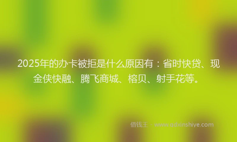 2025年的办卡被拒是什么原因有：省时快贷、现金侠快融、腾飞商城、榕贝、射手花等。