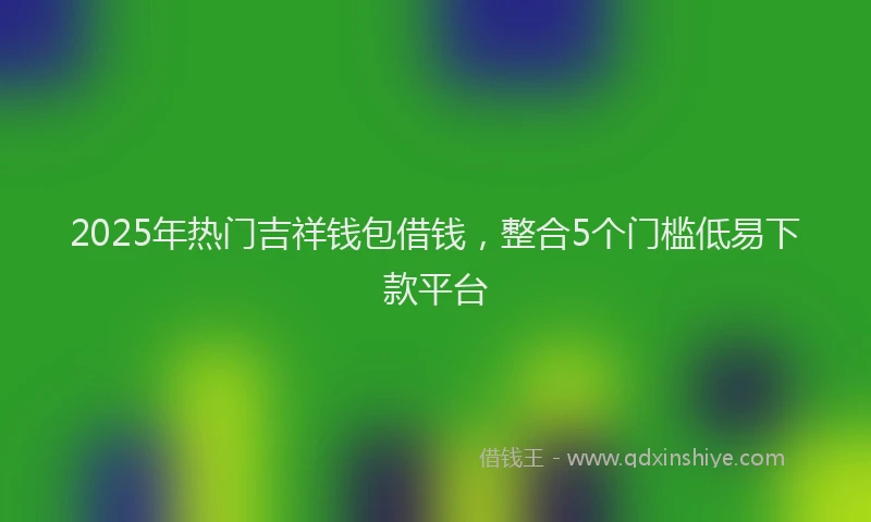 2025年热门吉祥钱包借钱，整合5个门槛低易下款平台