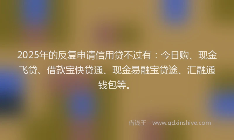 2025年的反复申请信用贷不过有：今日购、现金飞贷、借款宝快贷通、现金易融宝贷途、汇融通钱包等。