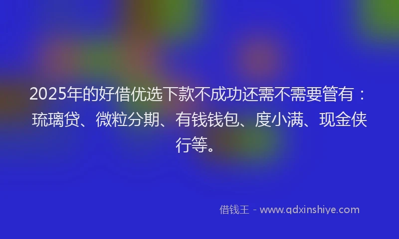 2025年的好借优选下款不成功还需不需要管有：琉璃贷、微粒分期、有钱钱包、度小满、现金侠行等。