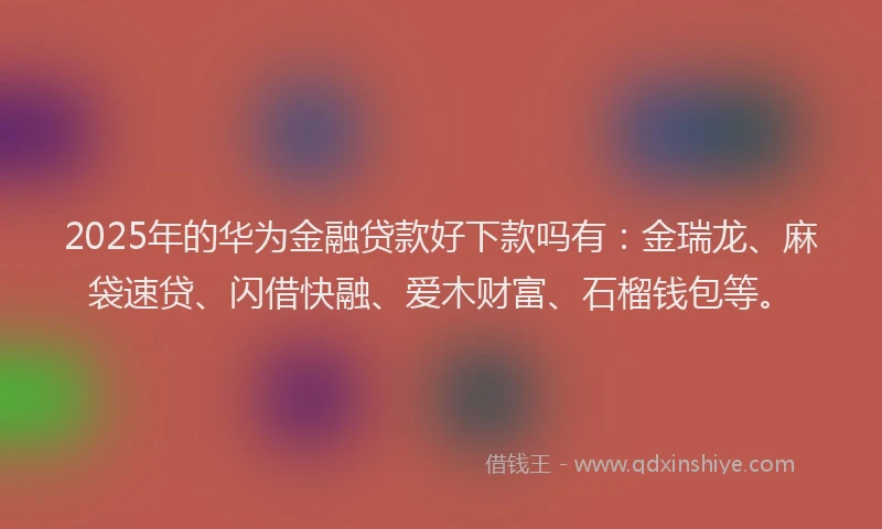 2025年的华为金融贷款好下款吗有：金瑞龙、麻袋速贷、闪借快融、爱木财富、石榴钱包等。