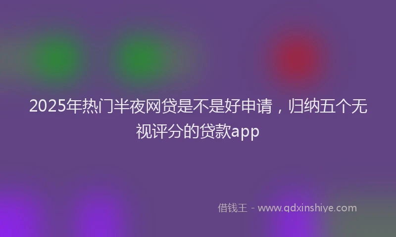 2025年热门半夜网贷是不是好申请，归纳五个无视评分的贷款app