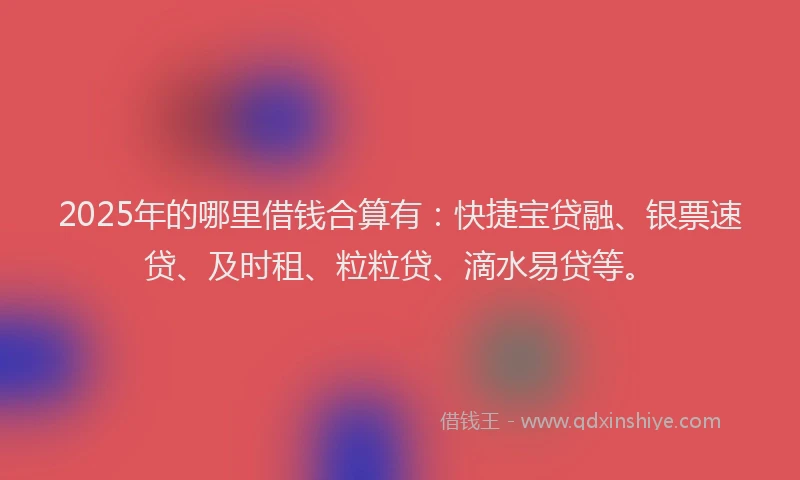 2025年的哪里借钱合算有：快捷宝贷融、银票速贷、及时租、粒粒贷、滴水易贷等。