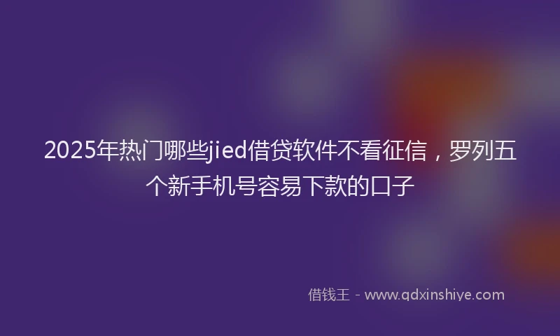 2025年热门哪些jied借贷软件不看征信，罗列五个新手机号容易下款的口子