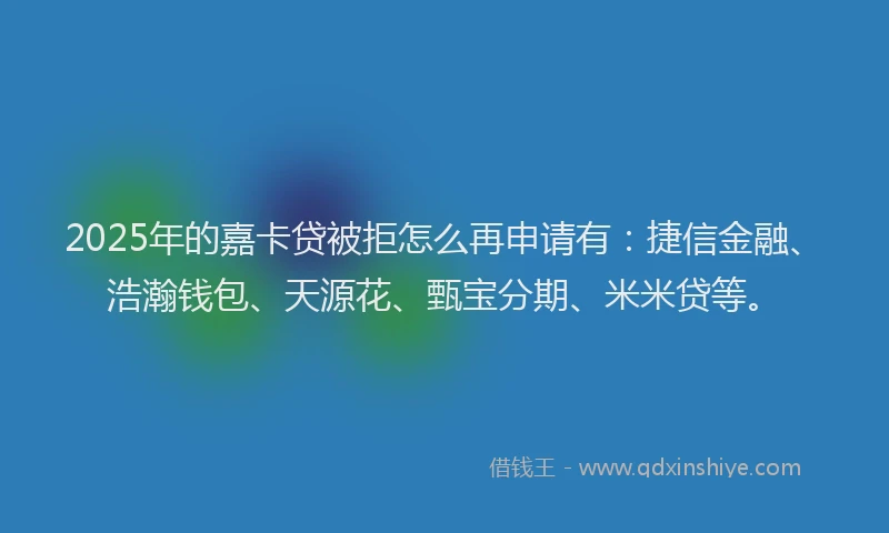 2025年的嘉卡贷被拒怎么再申请有：捷信金融、浩瀚钱包、天源花、甄宝分期、米米贷等。