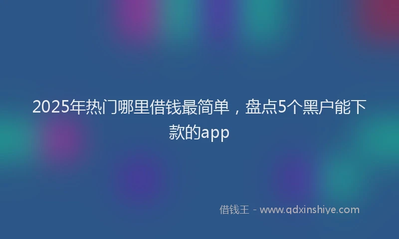 2025年热门哪里借钱最简单，盘点5个黑户能下款的app