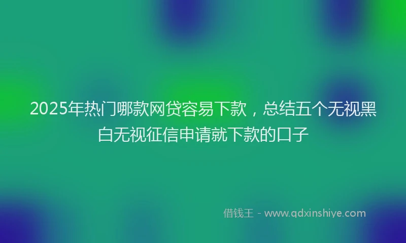 2025年热门哪款网贷容易下款，总结五个无视黑白无视征信申请就下款的口子