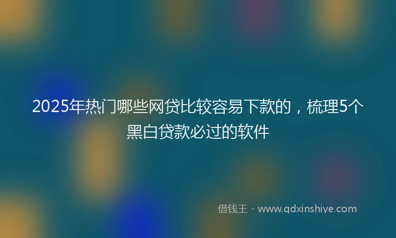 2025年热门哪些网贷比较容易下款的，梳理5个黑白贷款必过的软件