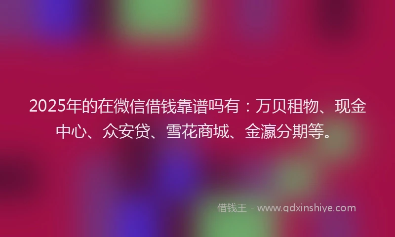 2025年的在微信借钱靠谱吗有：万贝租物、现金中心、众安贷、雪花商城、金瀛分期等。