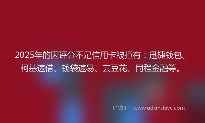 2025年的因评分不足信用卡被拒有：迅捷钱包、柯基速借、钱袋速易、芸豆花、同程金融等。