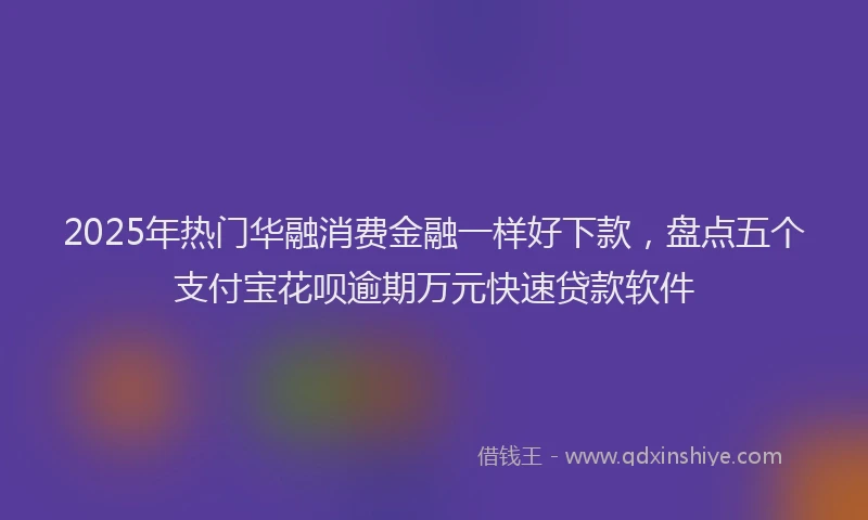 2025年热门华融消费金融一样好下款，盘点五个支付宝花呗逾期万元快速贷款软件
