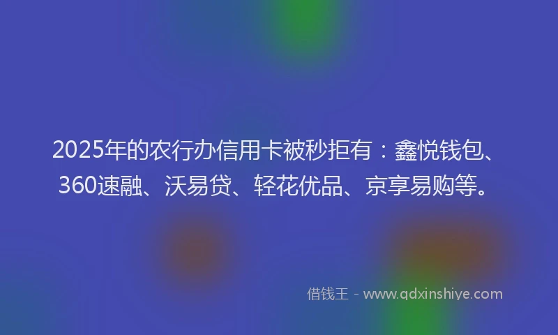 2025年的农行办信用卡被秒拒有：鑫悦钱包、360速融、沃易贷、轻花优品、京享易购等。