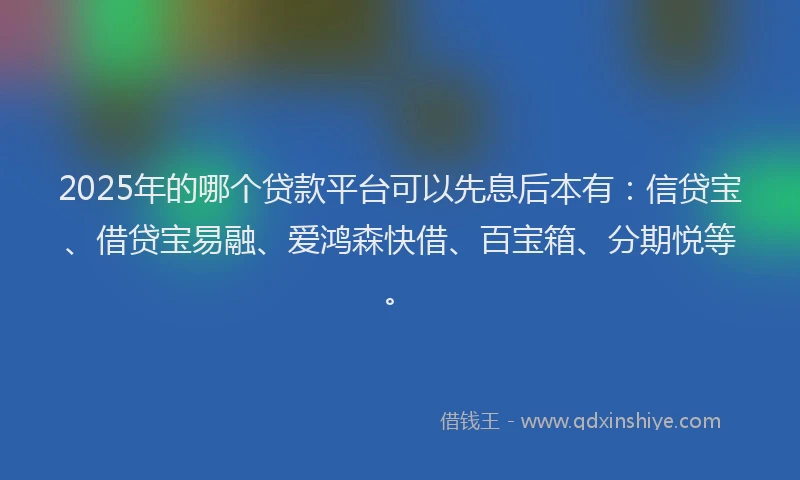 2025年的哪个贷款平台可以先息后本有：信贷宝、借贷宝易融、爱鸿森快借、百宝箱、分期悦等。