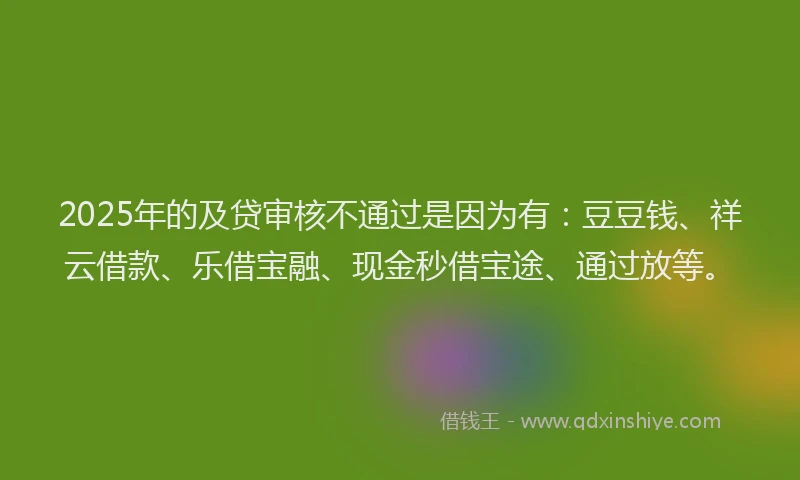 2025年的及贷审核不通过是因为有：豆豆钱、祥云借款、乐借宝融、现金秒借宝途、通过放等。