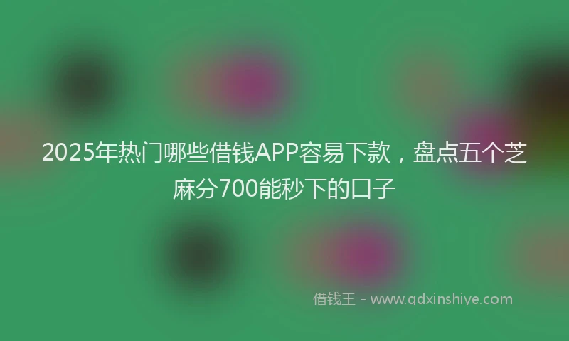 2025年热门哪些借钱APP容易下款，盘点五个芝麻分700能秒下的口子