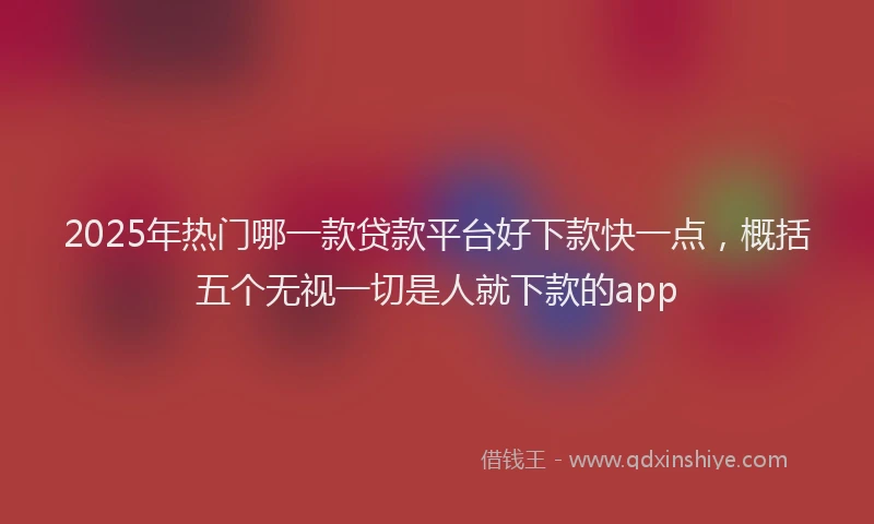 2025年热门哪一款贷款平台好下款快一点，概括五个无视一切是人就下款的app