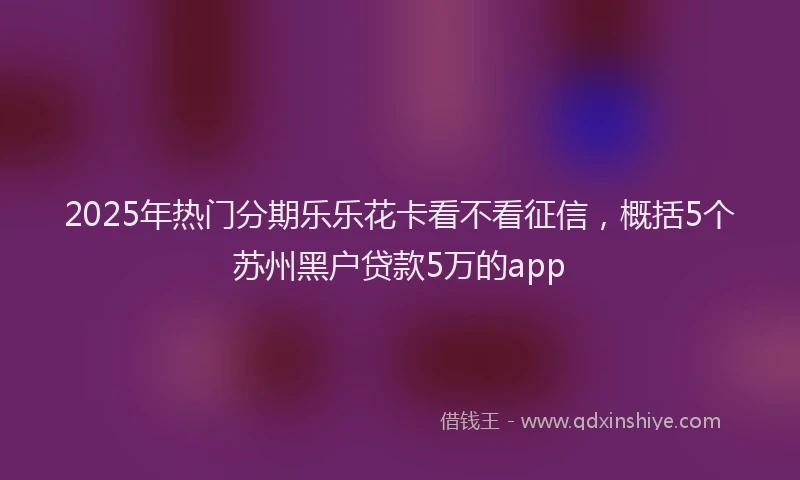 2025年热门分期乐乐花卡看不看征信，概括5个苏州黑户贷款5万的app