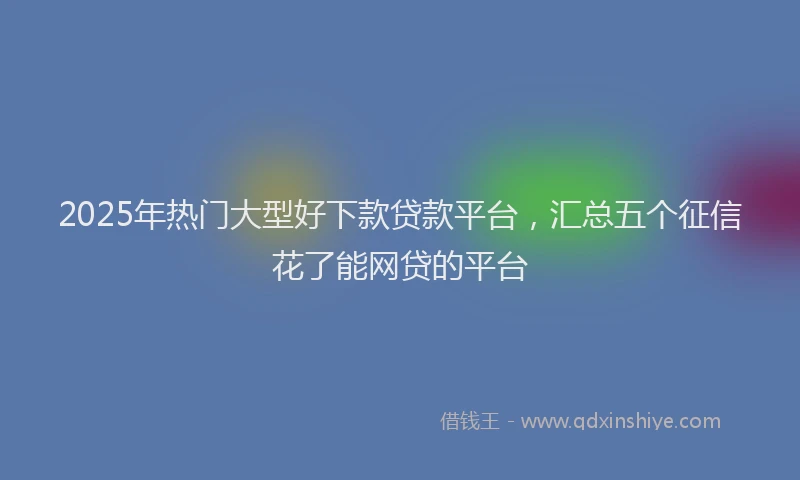 2025年热门大型好下款贷款平台，汇总五个征信花了能网贷的平台