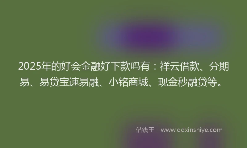 2025年的好会金融好下款吗有：祥云借款、分期易、易贷宝速易融、小铭商城、现金秒融贷等。