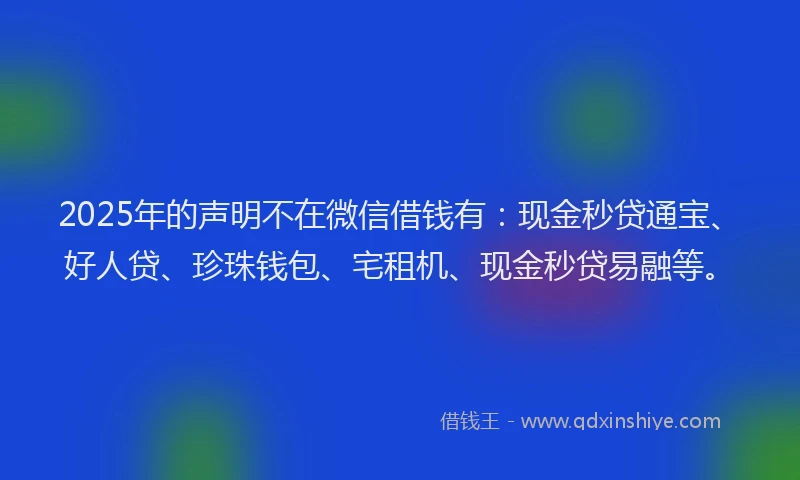 2025年的声明不在微信借钱有：现金秒贷通宝、好人贷、珍珠钱包、宅租机、现金秒贷易融等。