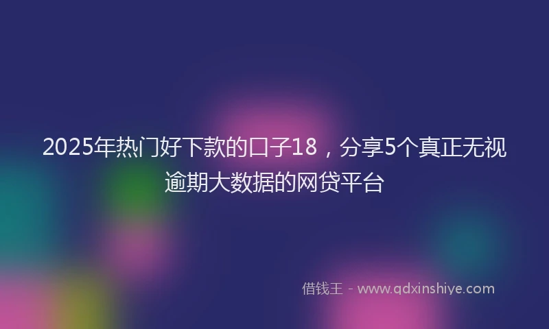 2025年热门好下款的口子18，分享5个真正无视逾期大数据的网贷平台