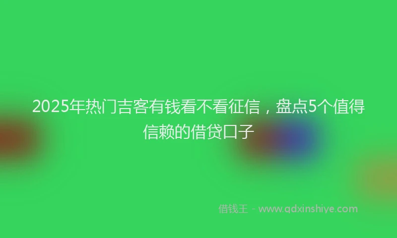 2025年热门吉客有钱看不看征信，盘点5个值得信赖的借贷口子