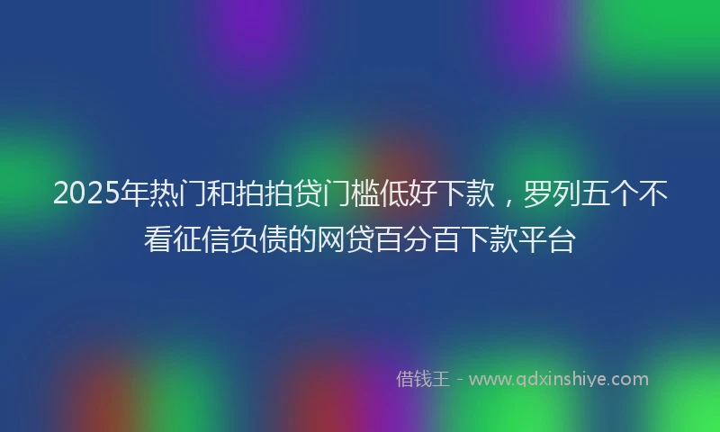 2025年热门和拍拍贷门槛低好下款，罗列五个不看征信负债的网贷百分百下款平台
