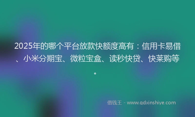 2025年的哪个平台放款快额度高有:信用卡易借、小米分期宝、微粒宝盒、读秒快贷、快莱购等。