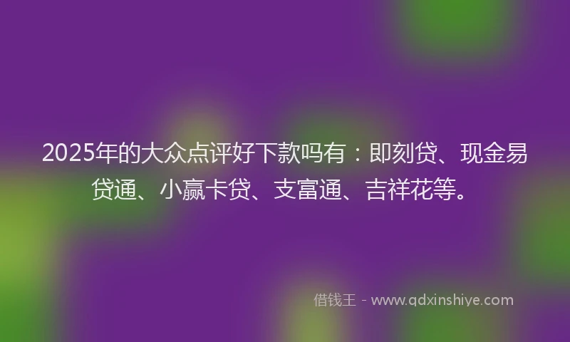 2025年的大众点评好下款吗有：即刻贷、现金易贷通、小赢卡贷、支富通、吉祥花等。