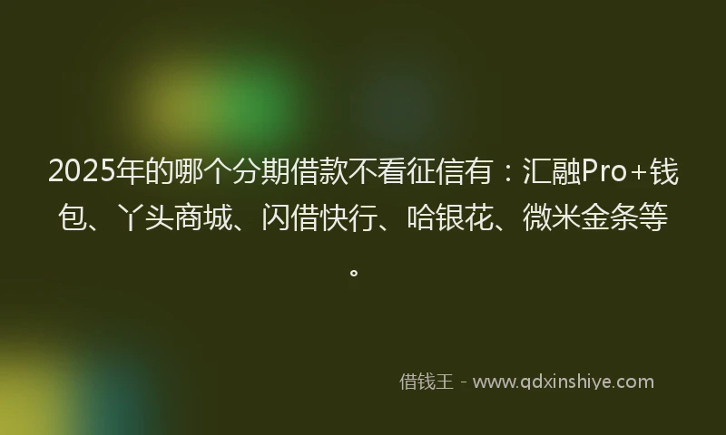 2025年的哪个分期借款不看征信有：汇融Pro+钱包、丫头商城、闪借快行、哈银花、微米金条等。