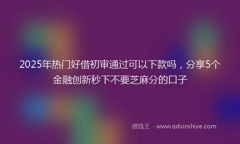 2025年热门好借初审通过可以下款吗，分享5个金融创新秒下不要芝麻分的口子