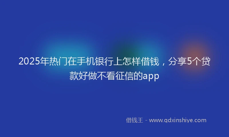 2025年热门在手机银行上怎样借钱，分享5个贷款好做不看征信的app