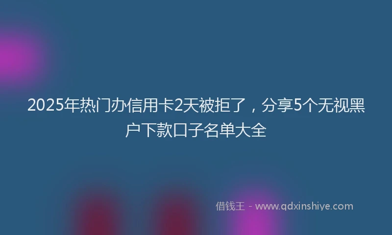 2025年热门办信用卡2天被拒了，分享5个无视黑户下款口子名单大全