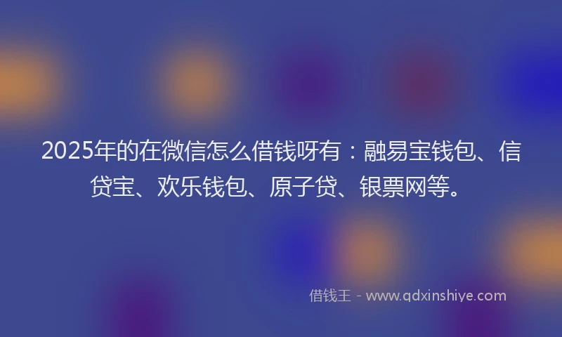 2025年的在微信怎么借钱呀有：融易宝钱包、信贷宝、欢乐钱包、原子贷、银票网等。