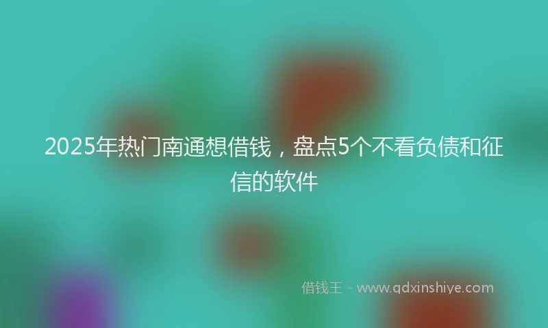 2025年热门南通想借钱，盘点5个不看负债和征信的软件