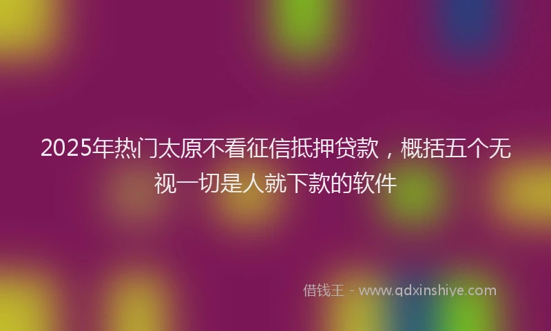 2025年热门太原不看征信抵押贷款，概括五个无视一切是人就下款的软件