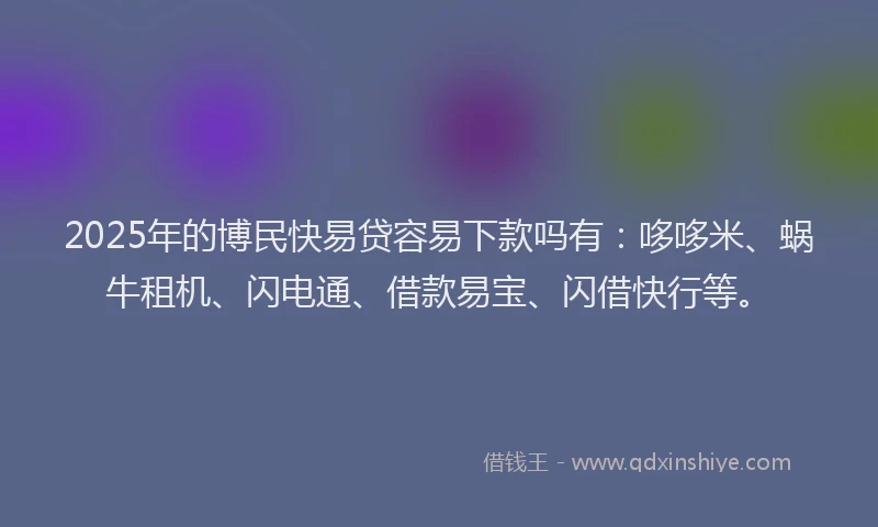 2025年的博民快易贷容易下款吗有：哆哆米、蜗牛租机、闪电通、借款易宝、闪借快行等。