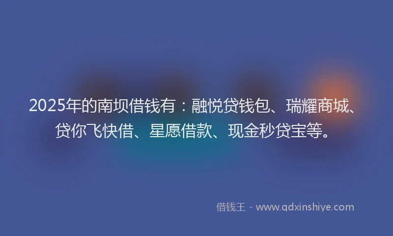 2025年的南坝借钱有：融悦贷钱包、瑞耀商城、贷你飞快借、星愿借款、现金秒贷宝等。