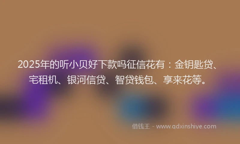 2025年的听小贝好下款吗征信花有：金钥匙贷、宅租机、银河信贷、智贷钱包、享来花等。