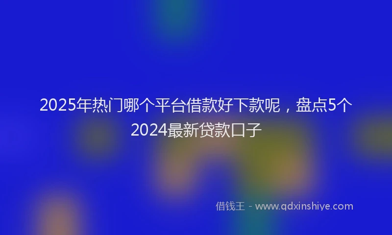 2025年热门哪个平台借款好下款呢，盘点5个2024最新贷款口子