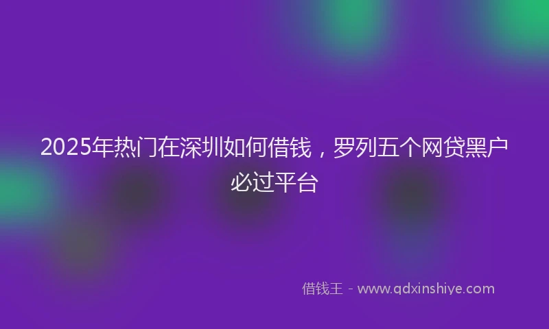 2025年热门在深圳如何借钱，罗列五个网贷黑户必过平台