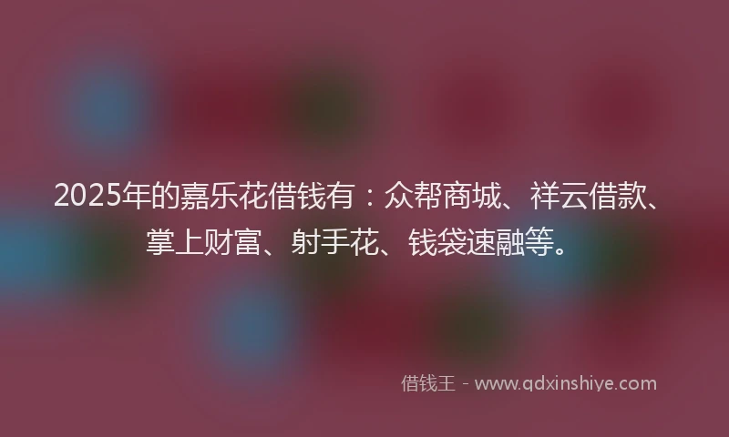 2025年的嘉乐花借钱有：众帮商城、祥云借款、掌上财富、射手花、钱袋速融等。