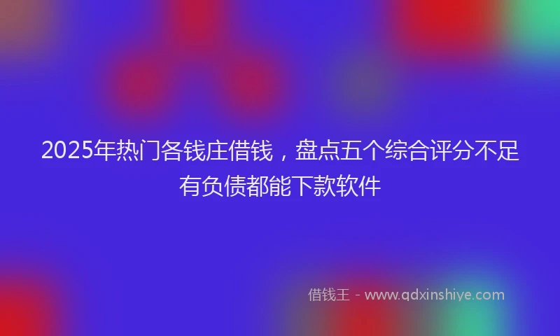 2025年热门各钱庄借钱，盘点五个综合评分不足有负债都能下款软件