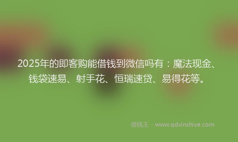 2025年的即客购能借钱到微信吗有：魔法现金、钱袋速易、射手花、恒瑞速贷、易得花等。