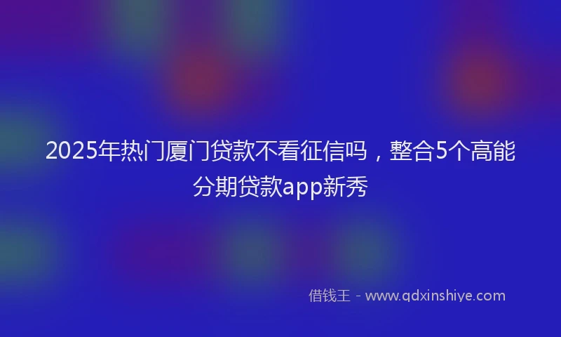 2025年热门厦门贷款不看征信吗，整合5个高能分期贷款app新秀