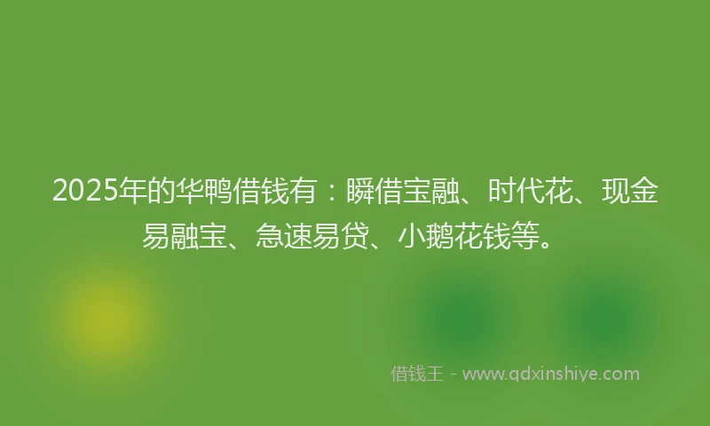 2025年的华鸭借钱有：瞬借宝融、时代花、现金易融宝、急速易贷、小鹅花钱等。