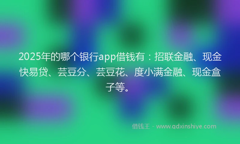2025年的哪个银行app借钱有：招联金融、现金快易贷、芸豆分、芸豆花、度小满金融、现金盒子等。